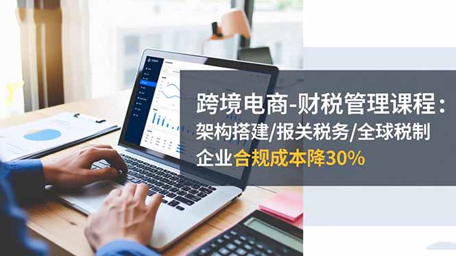 跨境电商-财税管理课程：架构搭建/报关税务/全球税制，企业合规成本降30%-阿权资源社