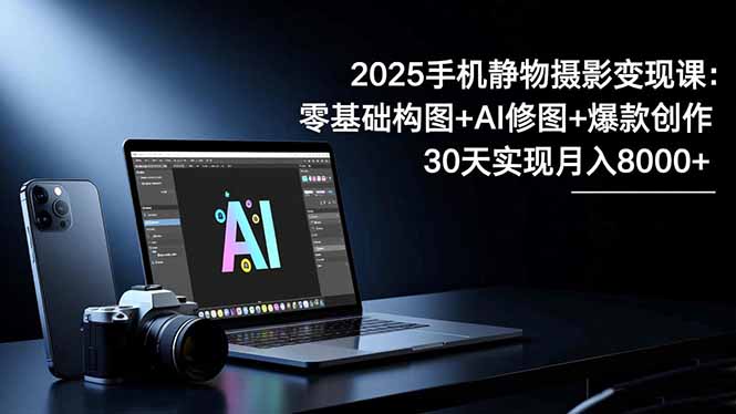 2025手机 静物摄影变现课：零基础构图+AI修图+爆款创作，30天实现月入8…-阿权资源社
